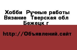 Хобби. Ручные работы Вязание. Тверская обл.,Бежецк г.